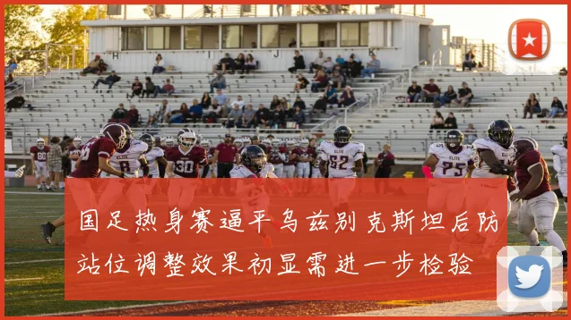 国足热身赛逼平乌兹别克斯坦后防站位调整效果初显需进一步检验