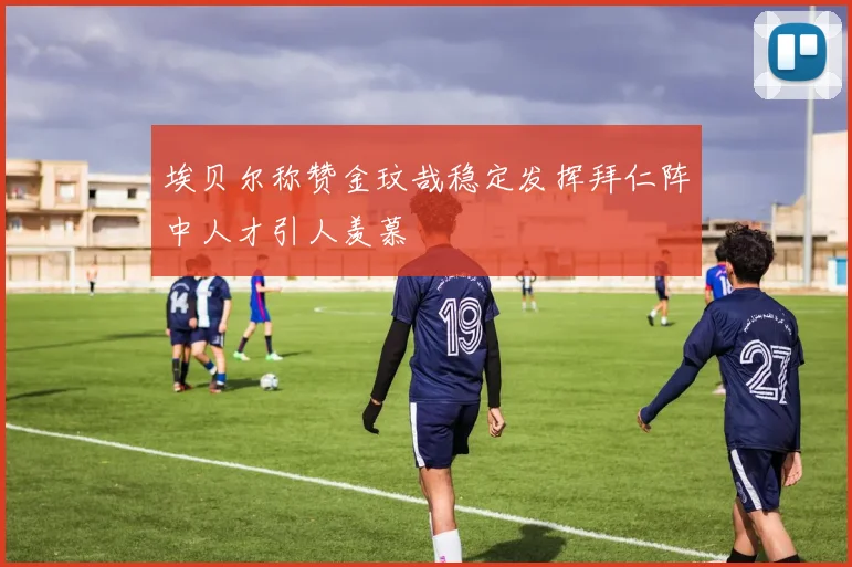 埃贝尔称赞金玟哉稳定发挥拜仁阵中人才引人羡慕