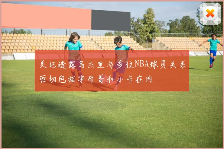 美记透露乌杰里与多位NBA球员关系密切包括字母哥和小卡在内