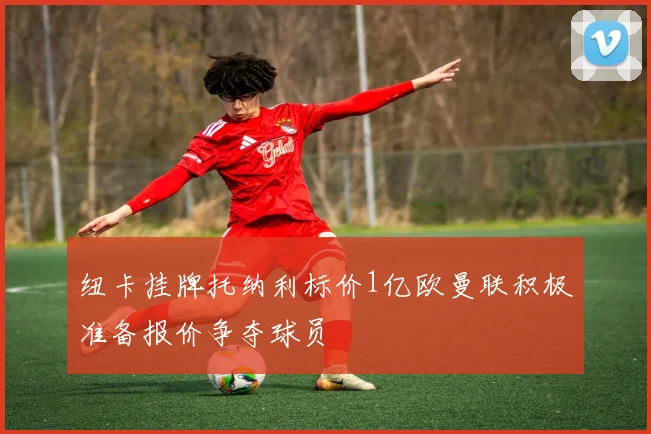 纽卡挂牌托纳利标价1亿欧曼联积极准备报价争夺球员