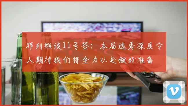 邓利维谈11号签：本届选秀深度令人期待我们将全力以赴做好准备