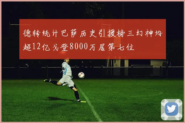 德转统计巴萨历史引援榜三幻神均超12亿戈登8000万居第七位