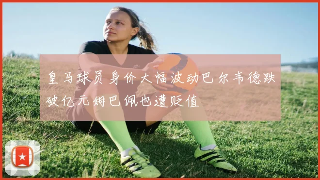 皇马球员身价大幅波动巴尔韦德跌破亿元姆巴佩也遭贬值