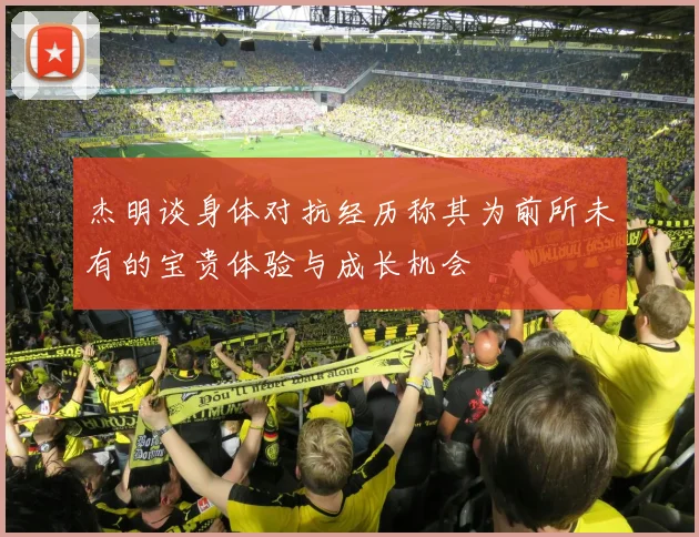 杰明谈身体对抗经历称其为前所未有的宝贵体验与成长机会