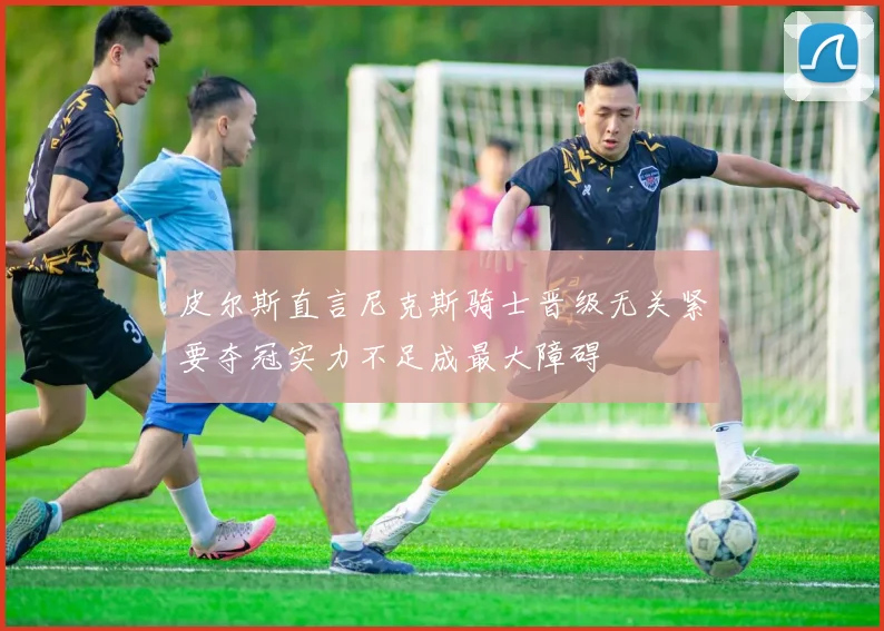 皮尔斯直言尼克斯骑士晋级无关紧要夺冠实力不足成最大障碍