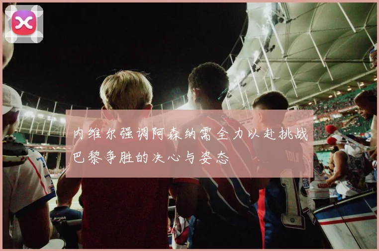 内维尔强调阿森纳需全力以赴挑战巴黎争胜的决心与姿态