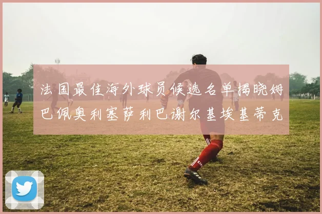 法国最佳海外球员候选名单揭晓姆巴佩奥利塞萨利巴谢尔基埃基蒂克争夺荣誉