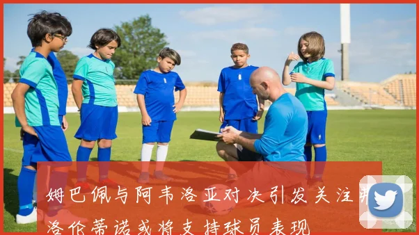 姆巴佩与阿韦洛亚对决引发关注弗洛伦蒂诺或将支持球员表现
