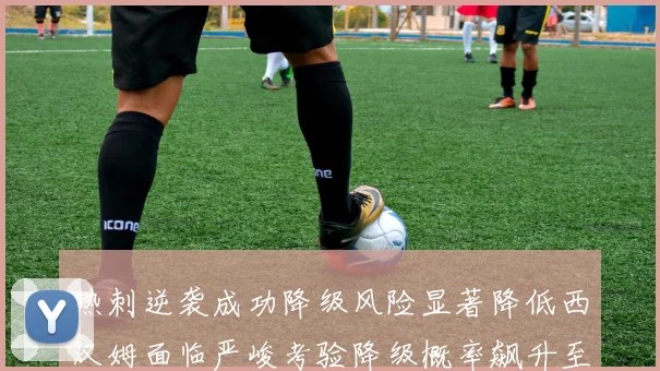 热刺逆袭成功降级风险显著降低西汉姆面临严峻考验降级概率飙升至77