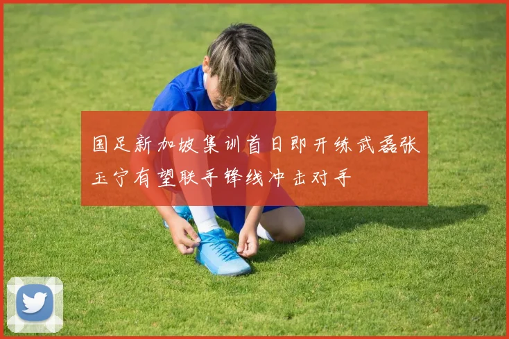 国足新加坡集训首日即开练武磊张玉宁有望联手锋线冲击对手
