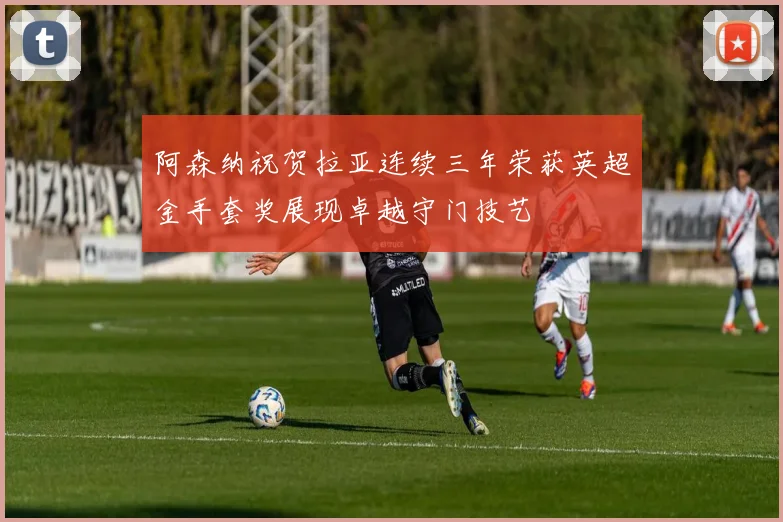 阿森纳祝贺拉亚连续三年荣获英超金手套奖展现卓越守门技艺