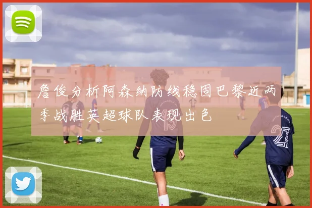 詹俊分析阿森纳防线稳固巴黎近两季战胜英超球队表现出色